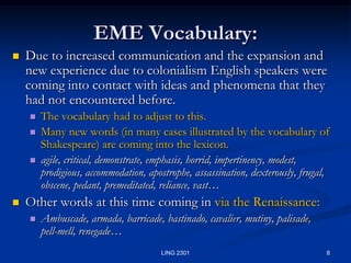 8LING 2301EME Vocabulary:Due to increased communication and the expansion and new experience due to colonialism English speakers were coming into contact with ideas and phenomena that they had not encountered before.  The vocabulary had to adjust to this.  Many new words (in many cases illustrated by the vocabulary of Shakespeare) are coming into the lexicon. agile, critical, demonstrate, emphasis, horrid, impertinency, modest, prodigious, accommodation, apostrophe, assassination, dexterously, frugal, obscene, pedant, premeditated, reliance, vast…Other words at this time coming in via the Renaissance:Ambuscade, armada, barricade, bastinado, cavalier, mutiny, palisade, pell-mell, renegade…