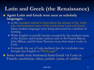 9LING 2301Latin and Greek (the Renaissance) Again Latin and Greek were seen as scholarly languages – as the crusaders started to learn about the science of the Arabs who had translated many of the works from Latin and Greek.  Many modern languages were being advocated as a medium of learning.  While English eventually became accepted by the academe many of the Science and Literary authors such as Sir Francis Bacon, John Milton, and Sir Isaac Newton wrote their major works in Latin.  Eventually the use of Latin declined, but the vocabulary was brought into English to "fill the gaps" Some words were borrowed from Greek via Latin or French: anachronism, climax, pathetic, system, & antithesis