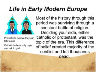 Life in Early Modern Europe Most of the history through this period was surviving through a constant battle of religion. Deciding your side, either catholic or protestant, was the topic of the era. This difference of belief created majority of the conflict and left thousands dead.  Protestants believe they can talk to god Catholic believe only pope can talk to god 