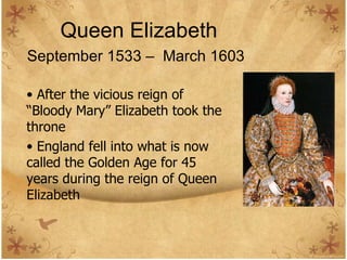 Queen Elizabeth September 1533 –  March 1603   After the vicious reign of “Bloody Mary” Elizabeth took the throne England fell into what is now called the Golden Age for 45 years during the reign of Queen Elizabeth 