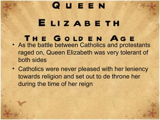 Queen Elizabeth The Golden Age As the battle between Catholics and protestants raged on, Queen Elizabeth was very tolerant of both sides  Catholics were never pleased with her leniency towards religion and set out to de throne her during the time of her reign 
