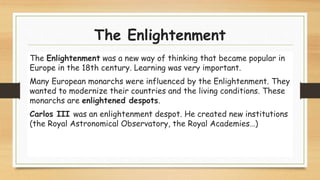 The Enlightenment
The Enlightenment was a new way of thinking that became popular in
Europe in the 18th century. Learning was very important.
Many European monarchs were influenced by the Enlightenment. They
wanted to modernize their countries and the living conditions. These
monarchs are enlightened despots.
Carlos III was an enlightenment despot. He created new institutions
(the Royal Astronomical Observatory, the Royal Academies…)
 