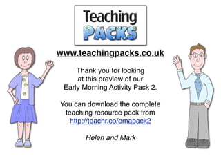 www.teachingpacks.co.uk
Thank you for looking
at this preview of our
Early Morning Activity Pack 2.
You can download the complete
teaching resource pack from
http://teachr.co/emapack2
Helen and Mark
 