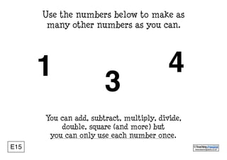www.teachingpacks.co.uk
©E15
1
Use the numbers below to make as
many other numbers as you can.
You can add, subtract, multiply, divide,
double, square (and more) but
you can only use each number once.
3
4
 