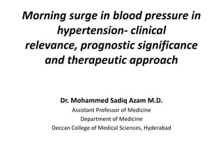 Morning surge in blood pressure in
hypertension- clinical
relevance, prognostic significance
and therapeutic approach
Dr. Mohammed Sadiq Azam M.D.
Assistant Professor of Medicine
Department of Medicine
Deccan College of Medical Sciences, Hyderabad

 