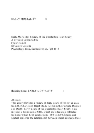 EARLY MORTALITY 8
Early Mortality: Review of the Charleston Heart Study
A Critiqué Submitted by
[Your Name]
El Centro College
Psychology 23xx, Section 5xxxx, Fall 2013
Running head: EARLY MORTALITY 1
Abstract
This essay provides a review of forty years of follow-up data
from the Charleston Heart Study (CHS) in their article Divorce
and Death: Forty Years of the Charleston Heart Study. This
includes a longitudinal CHS, which included data collected
from more than 1300 adults from 1960 to 2000, Sbarra and
Nietert explored the relationship between social connectedness
 