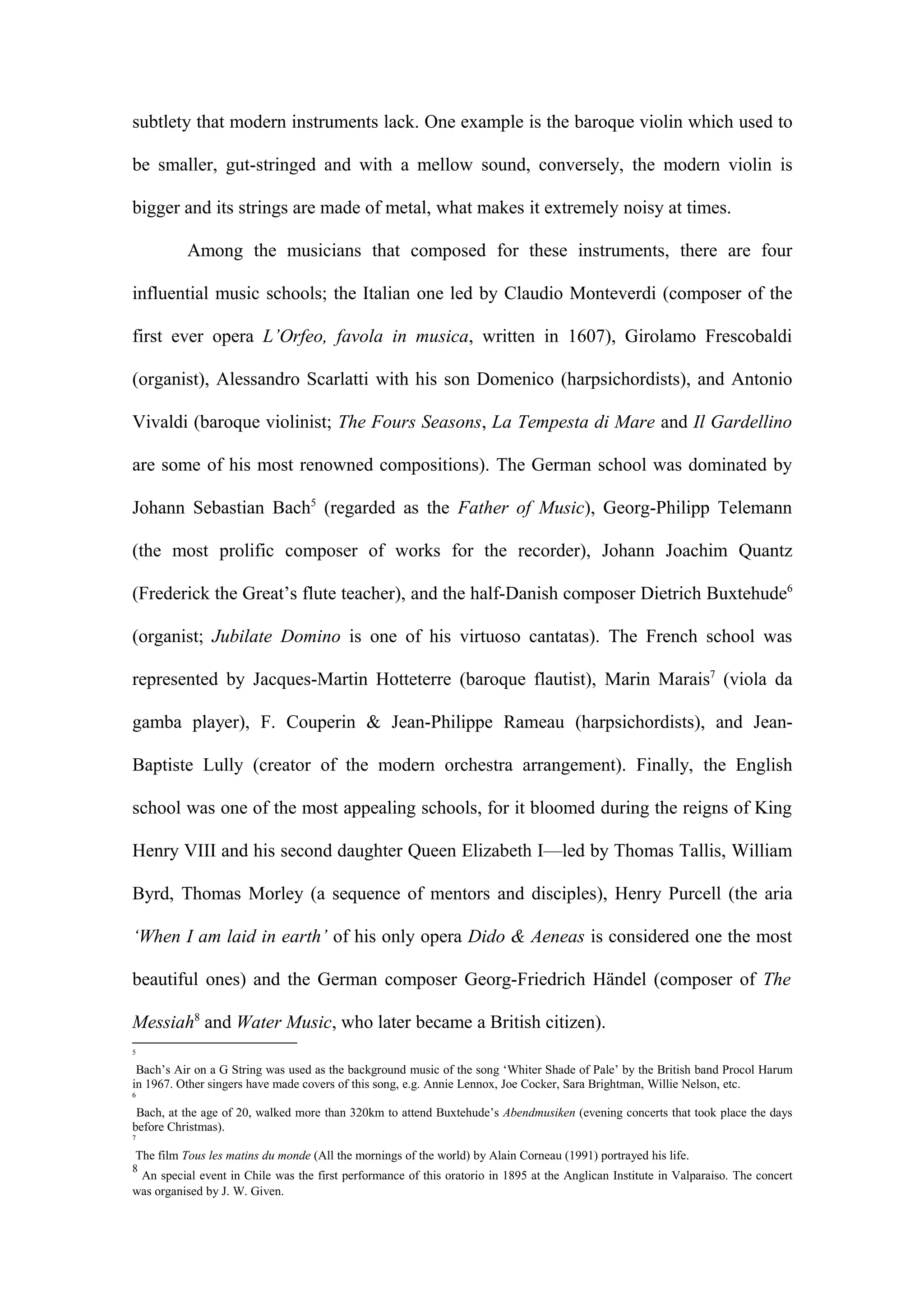 subtlety that modern instruments lack. One example is the baroque violin which used to
be smaller, gut-stringed and with a mellow sound, conversely, the modern violin is
bigger and its strings are made of metal, what makes it extremely noisy at times.
Among the musicians that composed for these instruments, there are four
influential music schools; the Italian one led by Claudio Monteverdi (composer of the
first ever opera L’Orfeo, favola in musica, written in 1607), Girolamo Frescobaldi
(organist), Alessandro Scarlatti with his son Domenico (harpsichordists), and Antonio
Vivaldi (baroque violinist; The Fours Seasons, La Tempesta di Mare and Il Gardellino
are some of his most renowned compositions). The German school was dominated by
Johann Sebastian Bach5
(regarded as the Father of Music), Georg-Philipp Telemann
(the most prolific composer of works for the recorder), Johann Joachim Quantz
(Frederick the Great’s flute teacher), and the half-Danish composer Dietrich Buxtehude6
(organist; Jubilate Domino is one of his virtuoso cantatas). The French school was
represented by Jacques-Martin Hotteterre (baroque flautist), Marin Marais7
(viola da
gamba player), F. Couperin & Jean-Philippe Rameau (harpsichordists), and Jean-
Baptiste Lully (creator of the modern orchestra arrangement). Finally, the English
school was one of the most appealing schools, for it bloomed during the reigns of King
Henry VIII and his second daughter Queen Elizabeth I—led by Thomas Tallis, William
Byrd, Thomas Morley (a sequence of mentors and disciples), Henry Purcell (the aria
‘When I am laid in earth’ of his only opera Dido & Aeneas is considered one the most
beautiful ones) and the German composer Georg-Friedrich Händel (composer of The
Messiah8
and Water Music, who later became a British citizen).
5
Bach’s Air on a G String was used as the background music of the song ‘Whiter Shade of Pale’ by the British band Procol Harum
in 1967. Other singers have made covers of this song, e.g. Annie Lennox, Joe Cocker, Sara Brightman, Willie Nelson, etc.
6
Bach, at the age of 20, walked more than 320km to attend Buxtehude’s Abendmusiken (evening concerts that took place the days
before Christmas).
7
The film Tous les matins du monde (All the mornings of the world) by Alain Corneau (1991) portrayed his life.
8
An special event in Chile was the first performance of this oratorio in 1895 at the Anglican Institute in Valparaiso. The concert
was organised by J. W. Given.
 