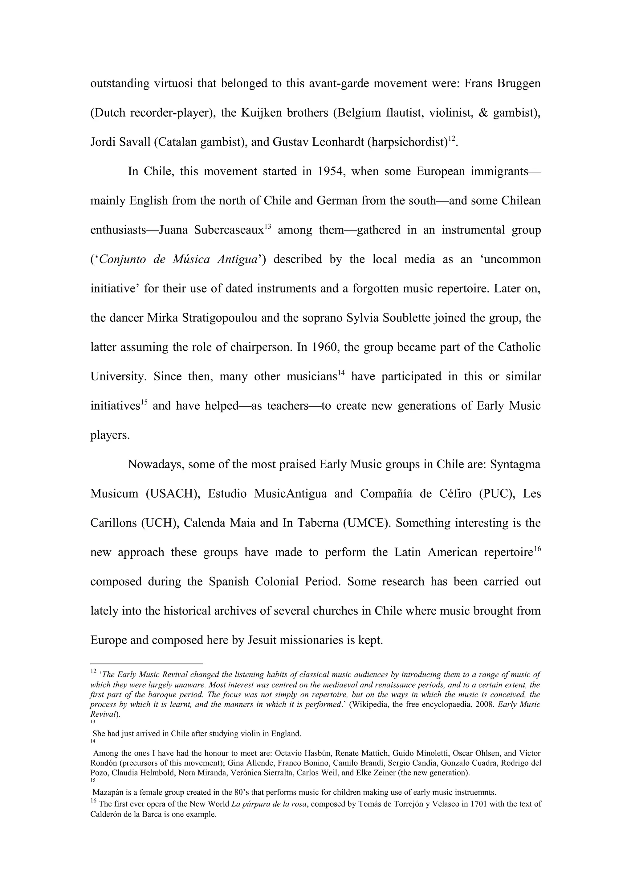 outstanding virtuosi that belonged to this avant-garde movement were: Frans Bruggen
(Dutch recorder-player), the Kuijken brothers (Belgium flautist, violinist, & gambist),
Jordi Savall (Catalan gambist), and Gustav Leonhardt (harpsichordist)12
.
In Chile, this movement started in 1954, when some European immigrants—
mainly English from the north of Chile and German from the south—and some Chilean
enthusiasts—Juana Subercaseaux13
among them—gathered in an instrumental group
(‘Conjunto de Música Antigua’) described by the local media as an ‘uncommon
initiative’ for their use of dated instruments and a forgotten music repertoire. Later on,
the dancer Mirka Stratigopoulou and the soprano Sylvia Soublette joined the group, the
latter assuming the role of chairperson. In 1960, the group became part of the Catholic
University. Since then, many other musicians14
have participated in this or similar
initiatives15
and have helped—as teachers—to create new generations of Early Music
players.
Nowadays, some of the most praised Early Music groups in Chile are: Syntagma
Musicum (USACH), Estudio MusicAntigua and Compañía de Céfiro (PUC), Les
Carillons (UCH), Calenda Maia and In Taberna (UMCE). Something interesting is the
new approach these groups have made to perform the Latin American repertoire16
composed during the Spanish Colonial Period. Some research has been carried out
lately into the historical archives of several churches in Chile where music brought from
Europe and composed here by Jesuit missionaries is kept.
12
‘The Early Music Revival changed the listening habits of classical music audiences by introducing them to a range of music of
which they were largely unaware. Most interest was centred on the mediaeval and renaissance periods, and to a certain extent, the
first part of the baroque period. The focus was not simply on repertoire, but on the ways in which the music is conceived, the
process by which it is learnt, and the manners in which it is performed.’ (Wikipedia, the free encyclopaedia, 2008. Early Music
Revival).
13
She had just arrived in Chile after studying violin in England.
14
Among the ones I have had the honour to meet are: Octavio Hasbún, Renate Mattich, Guido Minoletti, Oscar Ohlsen, and Víctor
Rondón (precursors of this movement); Gina Allende, Franco Bonino, Camilo Brandi, Sergio Candia, Gonzalo Cuadra, Rodrigo del
Pozo, Claudia Helmbold, Nora Miranda, Verónica Sierralta, Carlos Weil, and Elke Zeiner (the new generation).
15
Mazapán is a female group created in the 80’s that performs music for children making use of early music instruemnts.
16
The first ever opera of the New World La púrpura de la rosa, composed by Tomás de Torrejón y Velasco in 1701 with the text of
Calderón de la Barca is one example.
 
