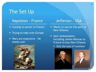 The Set Up 
Napoleon - France 
 Coming to power in France 
 Trying to take over Europe 
 Wars are expensive – He 
needs cash 
Jefferson - USA 
 Wants to secure the port of 
New Orleans 
 Sent ambassadors, 
including James Monroe to 
France to buy New Orleans 
 Only the area of Louisiana 
21 
 