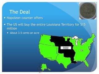 The Deal 
 Napoleon counter offers 
 The US will buy the entire Louisiana Territory for $15 
million 
 About 3.5 cents an acre 
22 
 