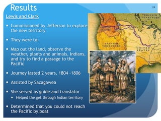 Results 
Lewis and Clark 
 Commissioned by Jefferson to explore 
the new territory 
 They were to: 
 Map out the land, observe the 
weather, plants and animals, Indians, 
and try to find a passage to the 
Pacific 
 Journey lasted 2 years, 1804 –1806 
 Assisted by Sacagawea 
 She served as guide and translator 
 Helped the get through Indian territory 
 Determined that you could not reach 
the Pacific by boat 
24 
 