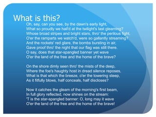 What is this? 
Oh, say, can you see, by the dawn's early light, 
What so proudly we hail'd at the twilight's last gleaming? 
Whose broad stripes and bright stars, thro' the perilous fight, 
O'er the ramparts we watch'd, were so gallantly streaming? 
And the rockets' red glare, the bombs bursting in air, 
Gave proof thro' the night that our flag was still there. 
O say, does that star-spangled banner yet wave 
O'er the land of the free and the home of the brave? 
On the shore dimly seen thro' the mists of the deep, 
Where the foe's haughty host in dread silence reposes, 
What is that which the breeze, o'er the towering steep, 
As it fitfully blows, half conceals, half discloses? 
Now it catches the gleam of the morning's first beam, 
In full glory reflected, now shines on the stream: 
'T is the star-spangled banner: O, long may it wave 
O'er the land of the free and the home of the brave! 
 