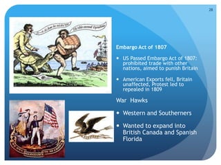 Causes 
Embargo Act of 1807 
 US Passed Embargo Act of 1807: 
prohibited trade with other 
nations, aimed to punish Britain 
 American Exports fell, Britain 
unaffected, Protest led to 
repealed in 1809 
28 
War Hawks 
 Western and Southerners 
 Wanted to expand into 
British Canada and Spanish 
Florida 
 