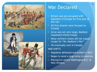 War Declared 
• Britain was pre-occupied with 
Napoleon in Europe for first part of 
the war 
• US first attacks were focused on 
Canada 
• Army was not very large, Madison 
requested militia troops 
• Many northern states did not supply 
troops for “Mr. Madison’s War” 
• US eventually won in Canada 
WAR SHIFTS 
• Napoleon defeated and exiled in 1814 
• Began to send a large army to America 
• Planned to attack Washington D.C. & 
New Orleans 
29 
 