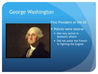 George Washington 
First President of the US 
 Polices were neutral 
 Not very active in 
domestic affairs 
 Did not assist the French 
in fighting the English 
3 
 