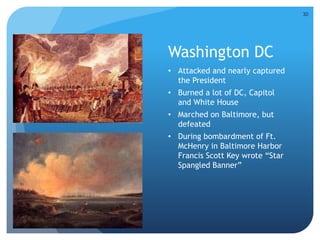 Washington DC 
• Attacked and nearly captured 
the President 
• Burned a lot of DC, Capitol 
and White House 
• Marched on Baltimore, but 
defeated 
• During bombardment of Ft. 
McHenry in Baltimore Harbor 
Francis Scott Key wrote “Star 
Spangled Banner” 
30 
 