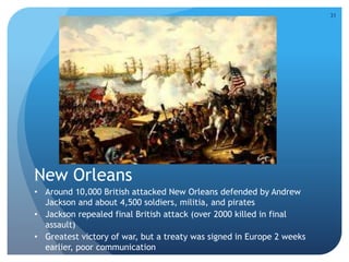 New Orleans 
• Around 10,000 British attacked New Orleans defended by Andrew 
Jackson and about 4,500 soldiers, militia, and pirates 
• Jackson repealed final British attack (over 2000 killed in final 
assault) 
• Greatest victory of war, but a treaty was signed in Europe 2 weeks 
earlier, poor communication 
31 
 