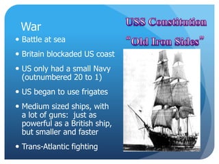 War 
 Battle at sea 
 Britain blockaded US coast 
 US only had a small Navy 
(outnumbered 20 to 1) 
 US began to use frigates 
 Medium sized ships, with 
a lot of guns: just as 
powerful as a British ship, 
but smaller and faster 
 Trans-Atlantic fighting 
 