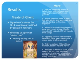 Results 
Treaty of Ghent 
 Signed on Christmas Eve 
1814, unanimously ratified 
by Senate in February 
 Returned to a pre war 
“status quo” 
 Meaning nothing lost or 
gained 
More 
A. The war reinforced American 
belief that a policy of neutrality 
regarding European affairs was 
justified 
B. Native American tribes in West 
lost ally, Britain, and were much less 
able to stand up to American 
Expansion 
C. American manufacturing began to 
grow, particularly in New England, 
when the US was cut off from imports 
from Europe 
D. Opposing the war weakened the 
Federalist Party, soon ceased to be a 
major factor in US government 
E. Andrew Jackson, William Henry 
Harrison, became national heroes 
F. Produced an American claim to the 
Oregon Territory, and increased 
migration of American settlers into 
Florida, which was later acquired by 
treaty from Spain 
33 
 
