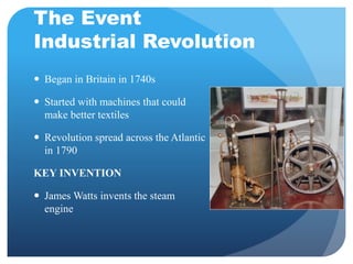 The Event 
Industrial Revolution 
 Began in Britain in 1740s 
 Started with machines that could 
make better textiles 
 Revolution spread across the Atlantic 
in 1790 
KEY INVENTION 
 James Watts invents the steam 
engine 
 