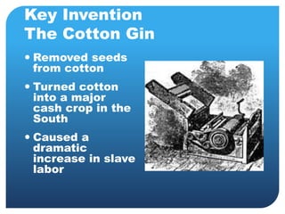 Key Invention 
The Cotton Gin 
 Removed seeds 
from cotton 
 Turned cotton 
into a major 
cash crop in the 
South 
 Caused a 
dramatic 
increase in slave 
labor 
 