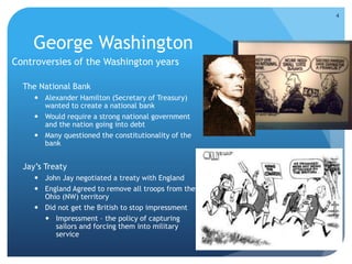 George Washington 
Controversies of the Washington years 
The National Bank 
 Alexander Hamilton (Secretary of Treasury) 
wanted to create a national bank 
 Would require a strong national government 
and the nation going into debt 
 Many questioned the constitutionality of the 
bank 
Jay’s Treaty 
 John Jay negotiated a treaty with England 
 England Agreed to remove all troops from the 
Ohio (NW) territory 
 Did not get the British to stop impressment 
 Impressment – the policy of capturing 
sailors and forcing them into military 
service 
4 
 
