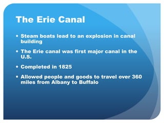 The Erie Canal 
 Steam boats lead to an explosion in canal 
building 
 The Erie canal was first major canal in the 
U.S. 
 Completed in 1825 
 Allowed people and goods to travel over 360 
miles from Albany to Buffalo 
 