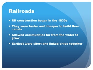 Railroads 
 RR construction began in the 1830s 
 They were faster and cheaper to build than 
canals 
 Allowed communities far from the water to 
grow 
 Earliest were short and linked cities together 
 