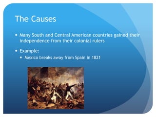 The Causes 
 Many South and Central American countries gained their 
independence from their colonial rulers 
 Example: 
 Mexico breaks away from Spain in 1821 
 