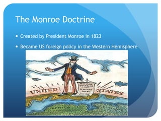 The Monroe Doctrine 
 Created by President Monroe in 1823 
 Became US foreign policy in the Western Hemisphere 
 