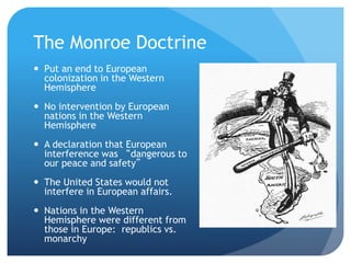 The Monroe Doctrine 
 Put an end to European 
colonization in the Western 
Hemisphere 
 No intervention by European 
nations in the Western 
Hemisphere 
 A declaration that European 
interference was “dangerous to 
our peace and safety” 
 The United States would not 
interfere in European affairs. 
 Nations in the Western 
Hemisphere were different from 
those in Europe: republics vs. 
monarchy 
 
