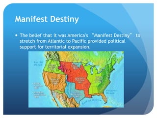 Manifest Destiny 
 The belief that it was America’s “Manifest Destiny” to 
stretch from Atlantic to Pacific provided political 
support for territorial expansion. 
 