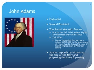 John Adams 
 Federalist 
 Second President 
 The Secret War with France 
 Due to the XYZ Affair Adams fights 
a undeclared war with France 
 XYZ Affair 
 France demanded that we pay a 
tribute ($250,000) to the government 
of France just to discuss the topic of 
French impressment of American 
sailors 
 Adams responds by increasing 
the size of the Navy and 
preparing the Army & passing 
6 
 