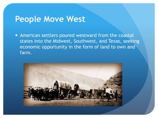 People Move West 
 American settlers poured westward from the coastal 
states into the Midwest, Southwest, and Texas, seeking 
economic opportunity in the form of land to own and 
farm. 
 
