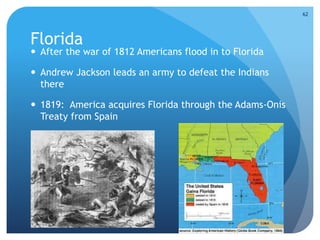 Florida 
 After the war of 1812 Americans flood in to Florida 
 Andrew Jackson leads an army to defeat the Indians 
there 
 1819: America acquires Florida through the Adams-Onis 
Treaty from Spain 
62 
 