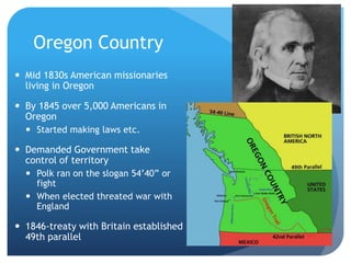 Oregon Country 
 Mid 1830s American missionaries 
living in Oregon 
 By 1845 over 5,000 Americans in 
Oregon 
 Started making laws etc. 
 Demanded Government take 
control of territory 
 Polk ran on the slogan 54’40” or 
fight 
 When elected threated war with 
England 
 1846-treaty with Britain established 
49th parallel 
 
