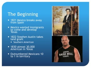 The Beginning 
 1821 Mexico breaks away 
from Spain 
 Mexico wanted immigrants 
to come and develop 
Texas 
 1822 Stephen Austin takes 
land grant 
 Southern American 
 1830 almost 30,000 
American in Texas 
 Outnumbered Mexicans 10 
to 1 in territory 
 