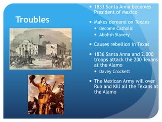 Troubles 
 1833 Santa Anna becomes 
President of Mexico 
 Makes demand on Texans 
 Become Catholic 
 Abolish Slavery 
 Causes rebellion in Texas 
 1836 Santa Anna and 2,000 
troops attack the 200 Texans 
at the Alamo 
 Davey Crockett 
 The Mexican Army will over 
Run and Kill all the Texans at 
the Alamo 
 