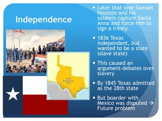 Independence 
 Later that year Samuel 
Houston and his 
soldiers capture Santa 
Anna and force him to 
sign a treaty 
 1836 Texas 
independent, but 
wanted to be a state 
(slave state) 
 This caused an 
argument-debates over 
slavery 
 By 1845 Texas admitted 
as the 28th state 
 But boarder with 
Mexico was disputed  
Future problem 
 