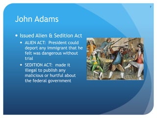 John Adams 
 Issued Alien & Sedition Act 
 ALIEN ACT: President could 
deport any immigrant that he 
felt was dangerous without 
trial 
 SEDITION ACT: made it 
illegal to publish any 
malicious or hurtful about 
the federal government 
7 
 