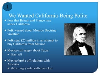 1 
We Wanted California-Being Polite 
 Fear that Britain and France may 
annex California 
 Polk warned about Monroe Doctrine 
violation 
 Polk sent $25 million in an attempt to 
buy California from Mexico 
 Mexico still angry about Texas 
 didn’t sell 
 Mexico broke off relations with 
America 
 Mexico angry and could be provoked 
 