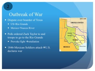 2 
Outbreak of War 
 Dispute over boarder of Texas 
 US=Rio Grande 
 Mexico=Nueces River 
 Polk ordered Zack Taylor to and 
troops to go to the Rio Grande 
 Provoke fight retaliation 
 1846-Mexican Soldiers attackU.S. 
declares war 
 