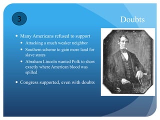 Doubts 
3 
 Many Americans refused to support 
 Attacking a much weaker neighbor 
 Southern scheme to gain more land for 
slave states 
 Abraham Lincoln wanted Polk to show 
exactly where American blood was 
spilled 
 Congress supported, even with doubts 
 