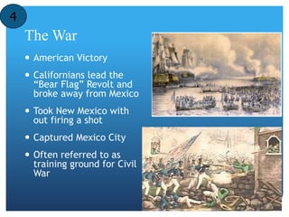 The War 
 American Victory 
 Californians lead the 
“Bear Flag” Revolt and 
broke away from Mexico 
 Took New Mexico with 
out firing a shot 
 Captured Mexico City 
 Often referred to as 
training ground for Civil 
War 
4 
 