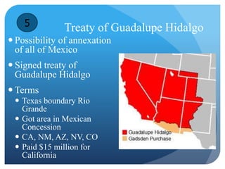 Treaty of Guadalupe Hidalgo 
5 
 Possibility of annexation 
of all of Mexico 
 Signed treaty of 
Guadalupe Hidalgo 
 Terms 
 Texas boundary Rio 
Grande 
 Got area in Mexican 
Concession 
 CA, NM, AZ, NV, CO 
 Paid $15 million for 
California 
 