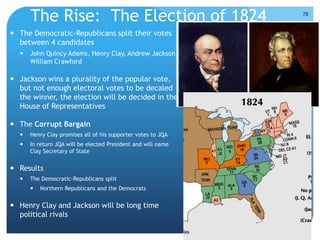 The Rise: The Election of 1824 
 The Democratic-Republicans split their votes 
between 4 candidates 
 John Quincy Adams, Henry Clay, Andrew Jackson, 
William Crawford 
 Jackson wins a plurality of the popular vote, 
but not enough electoral votes to be decaled 
the winner, the election will be decided in the 
House of Representatives 
 The Corrupt Bargain 
 Henry Clay promises all of his supporter votes to JQA 
 In return JQA will be elected President and will name 
Clay Secretary of State 
 Results 
 The Democratic-Republicans split 
 Northern Republicans and the Democrats 
 Henry Clay and Jackson will be long time 
political rivals 
78 
 