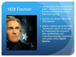 1828 Election 
 Jackson feels that the American 
public wanted him as President 
but the politicians prevented 
that from happing 
 Jackson will defeat JQA in the 
1828 election 
 Andrew Jackson personified the 
“democratic spirit” of the age 
by challenging the economic 
elite (aristocracy) and 
rewarding campaign supporters 
with public office (Spoils 
System). 
79 
 