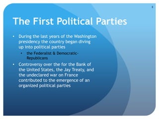 The First Political Parties 
• During the last years of the Washington 
presidency the country began diving 
up into political parties 
• the Federalist & Democratic- 
Republicans 
• Controversy over the for the Bank of 
the United States, the Jay Treaty, and 
the undeclared war on France 
contributed to the emergence of an 
organized political parties 
8 
 