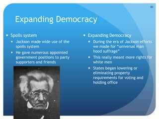 Expanding Democracy 
 Spoils system 
 Jackson made wide use of the 
spoils system 
 He gave numerous appointed 
government positions to party 
supporters and friends 
 Expanding Democracy 
 During the era of Jackson efforts 
we made for “universal man 
hood suffrage” 
 This really meant more rights for 
white men 
 States began lowering or 
eliminating property 
requirements for voting and 
holding office 
80 
 