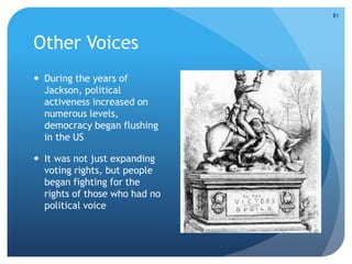 Other Voices 
 During the years of 
Jackson, political 
activeness increased on 
numerous levels, 
democracy began flushing 
in the US 
 It was not just expanding 
voting rights, but people 
began fighting for the 
rights of those who had no 
political voice 
81 
 